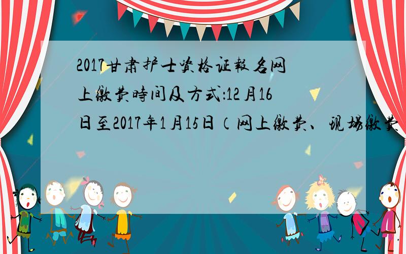 2017甘肃护士资格证报名网上缴费时间及方式：12月16日至2017年1月15日（网上缴费、现场缴费