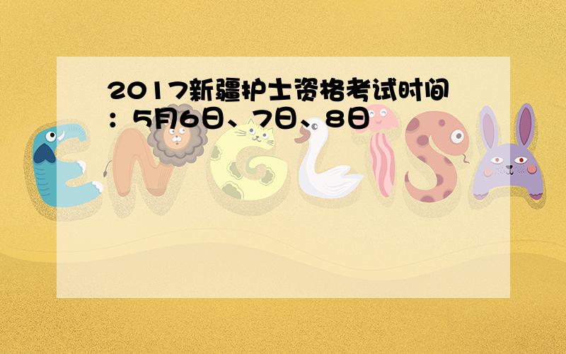 2017新疆护士资格考试时间：5月6日、7日、8日