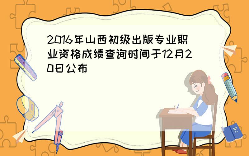 2016年山西初级出版专业职业资格成绩查询时间于12月20日公布