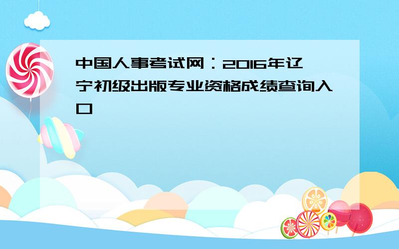 中国人事考试网：2016年辽宁初级出版专业资格成绩查询入口