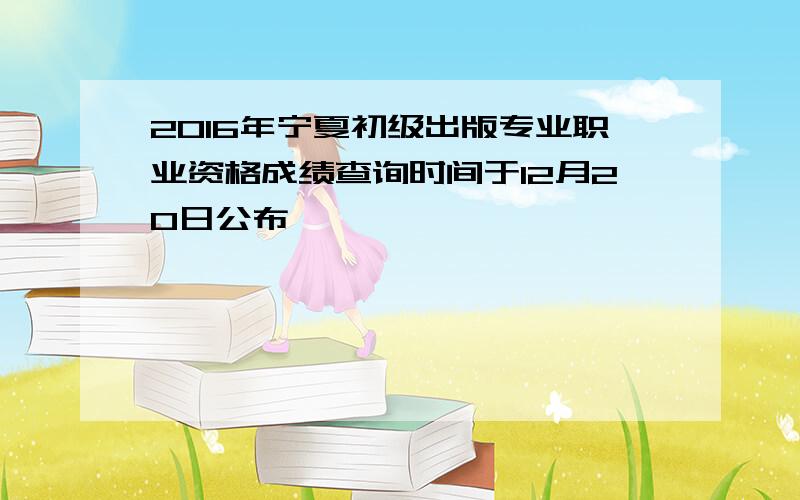 2016年宁夏初级出版专业职业资格成绩查询时间于12月20日公布