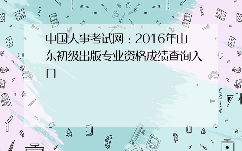 中国人事考试网：2016年山东初级出版专业资格成绩查询入口