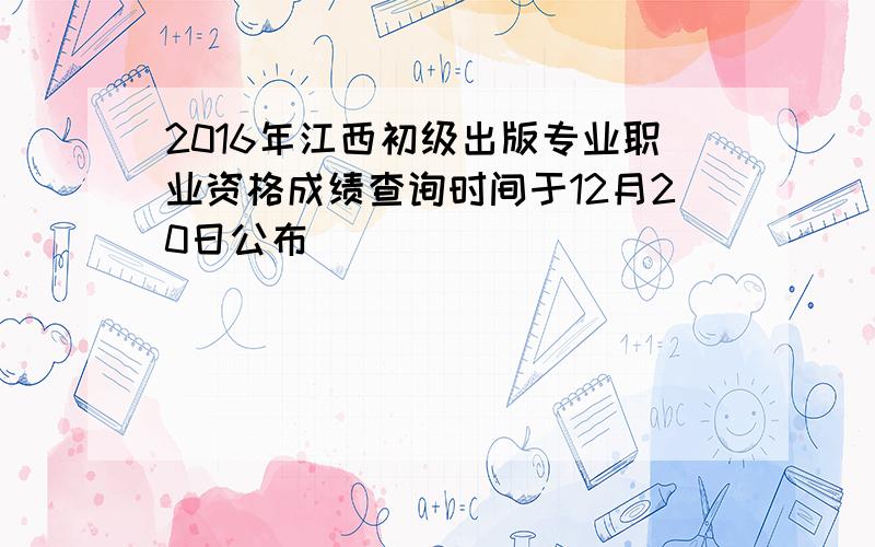 2016年江西初级出版专业职业资格成绩查询时间于12月20日公布