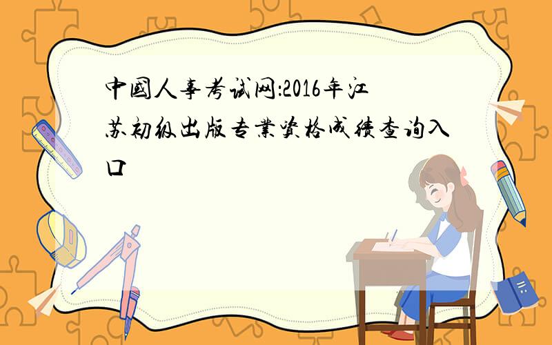 中国人事考试网：2016年江苏初级出版专业资格成绩查询入口