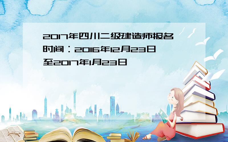 2017年四川二级建造师报名时间：2016年12月23日至2017年1月23日