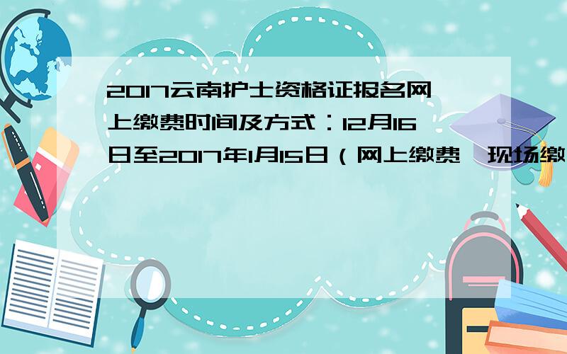 2017云南护士资格证报名网上缴费时间及方式：12月16日至2017年1月15日（网上缴费、现场缴费