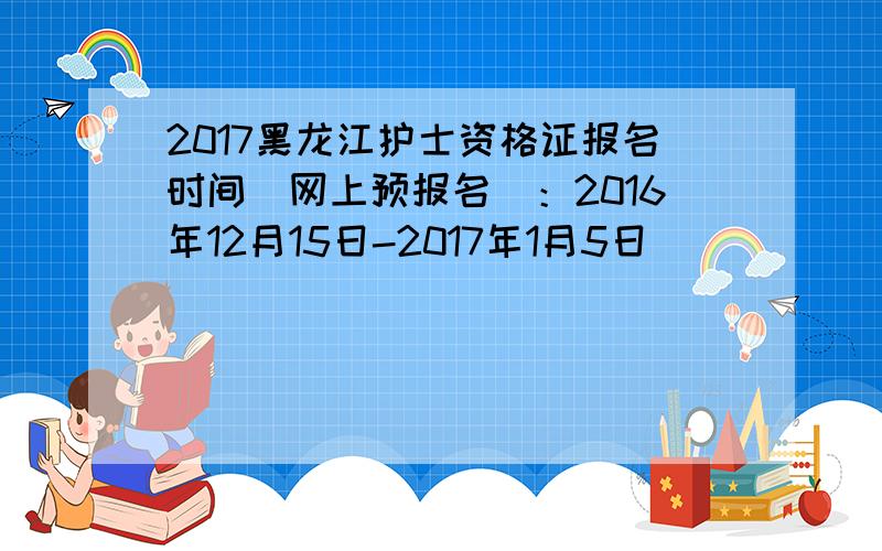 2017黑龙江护士资格证报名时间（网上预报名）：2016年12月15日-2017年1月5日