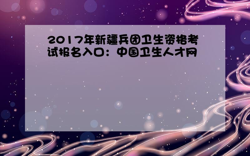 2017年新疆兵团卫生资格考试报名入口：中国卫生人才网