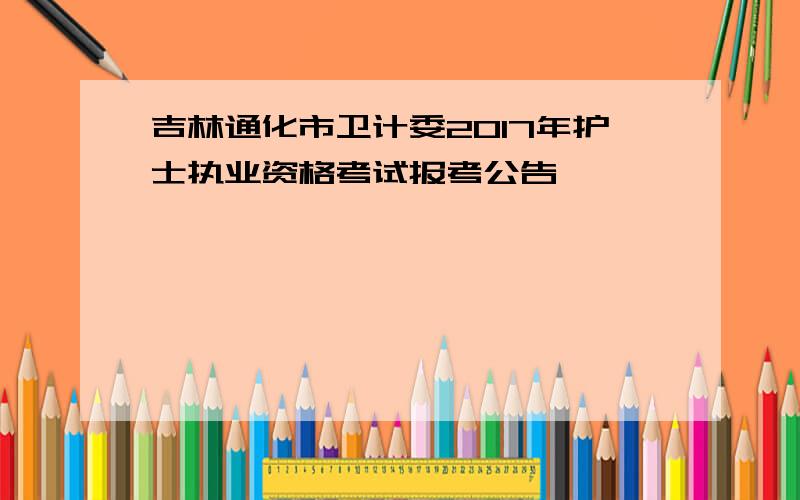 吉林通化市卫计委2017年护士执业资格考试报考公告