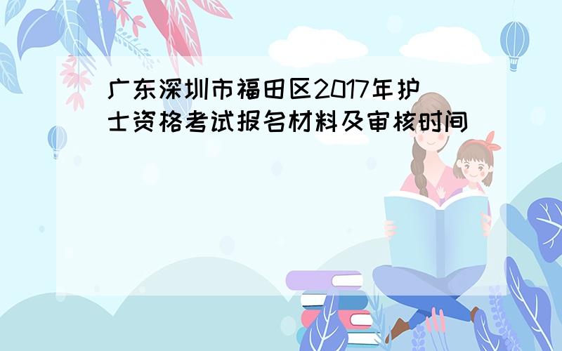 广东深圳市福田区2017年护士资格考试报名材料及审核时间