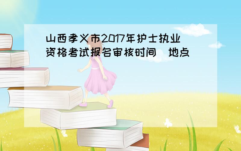 山西孝义市2017年护士执业资格考试报名审核时间|地点