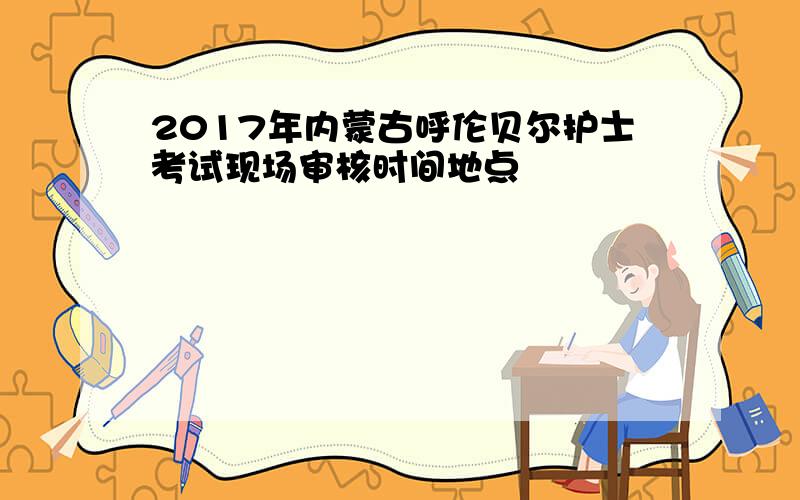 2017年内蒙古呼伦贝尔护士考试现场审核时间地点