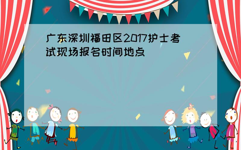 广东深圳福田区2017护士考试现场报名时间地点