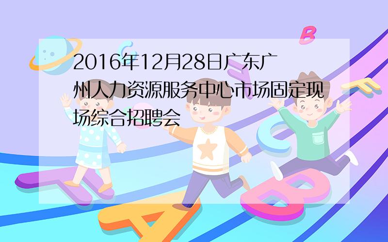 2016年12月28日广东广州人力资源服务中心市场固定现场综合招聘会