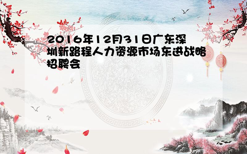 2016年12月31日广东深圳新路程人力资源市场东进战略招聘会