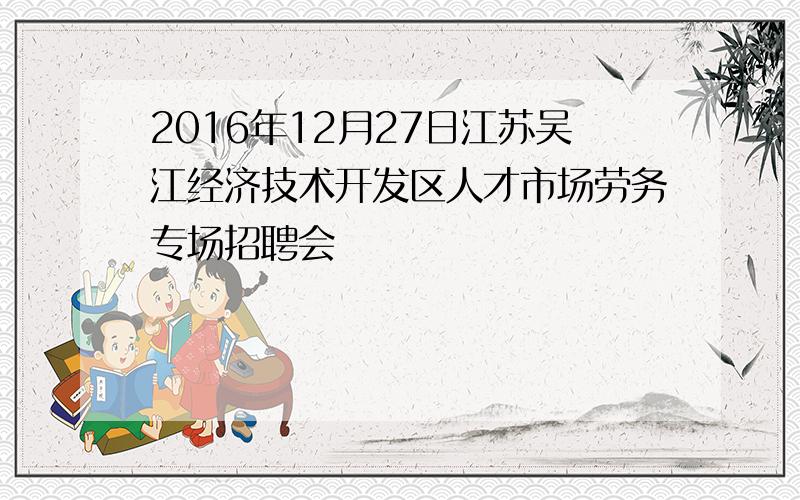 2016年12月27日江苏吴江经济技术开发区人才市场劳务专场招聘会