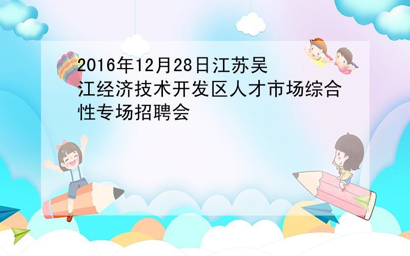 2016年12月28日江苏吴江经济技术开发区人才市场综合性专场招聘会