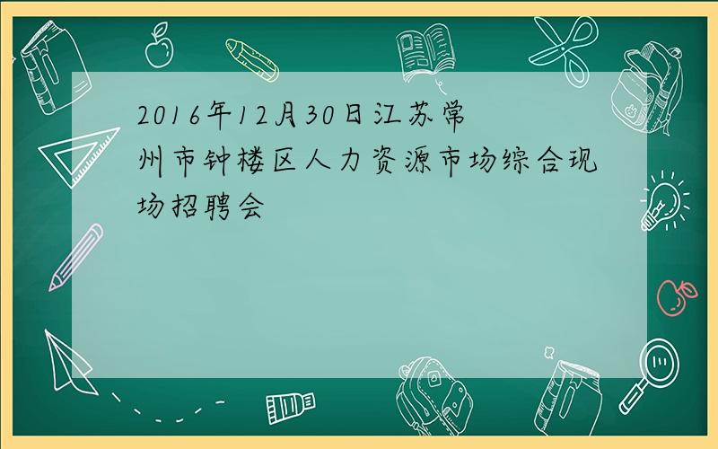 2016年12月30日江苏常州市钟楼区人力资源市场综合现场招聘会