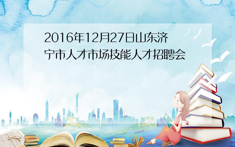 2016年12月27日山东济宁市人才市场技能人才招聘会