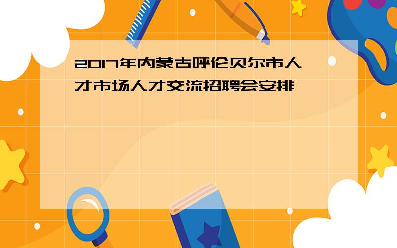 2017年内蒙古呼伦贝尔市人才市场人才交流招聘会安排