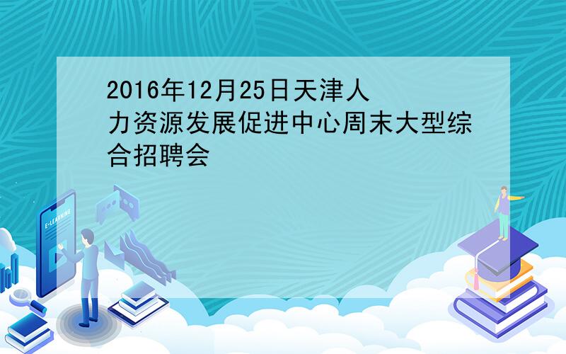 2016年12月25日天津人力资源发展促进中心周末大型综合招聘会