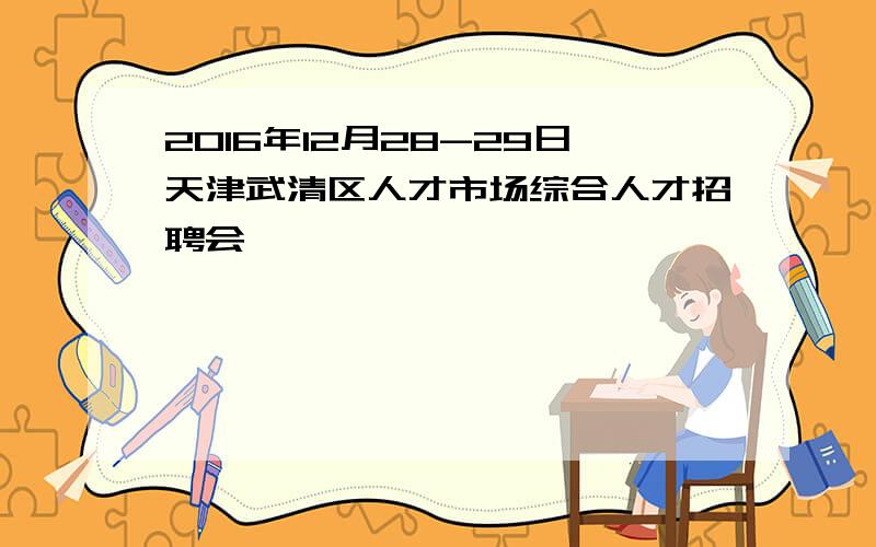 2016年12月28-29日天津武清区人才市场综合人才招聘会