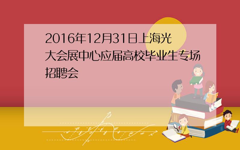 2016年12月31日上海光大会展中心应届高校毕业生专场招聘会