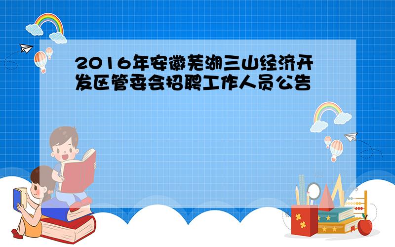 2016年安徽芜湖三山经济开发区管委会招聘工作人员公告