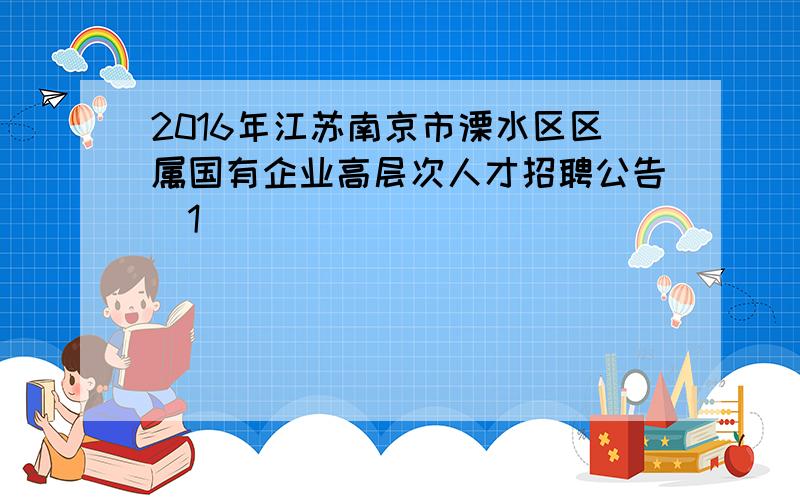 2016年江苏南京市溧水区区属国有企业高层次人才招聘公告[1]