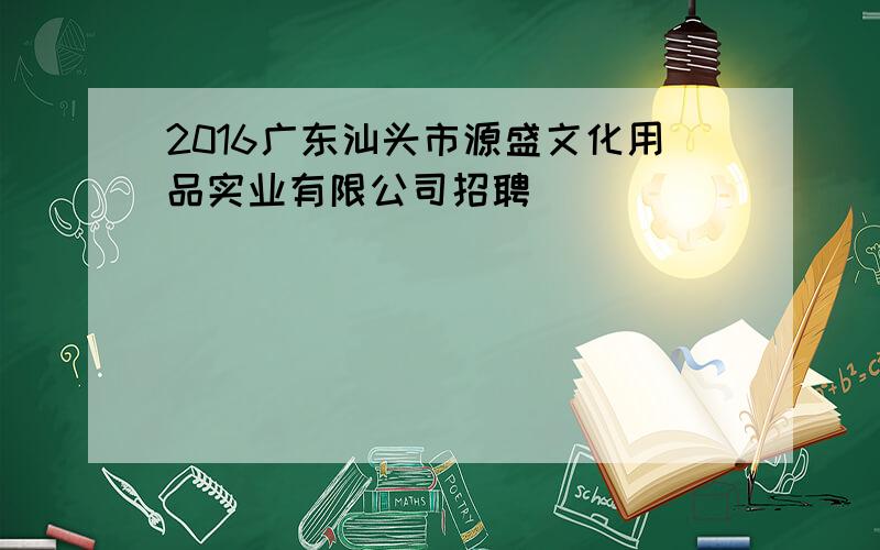 2016广东汕头市源盛文化用品实业有限公司招聘