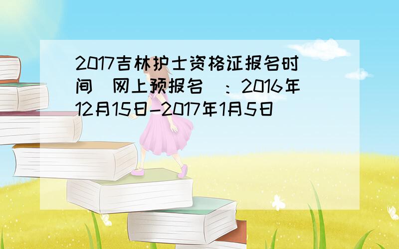 2017吉林护士资格证报名时间（网上预报名）：2016年12月15日-2017年1月5日