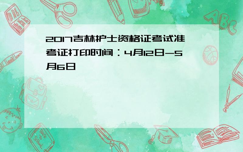 2017吉林护士资格证考试准考证打印时间：4月12日-5月6日