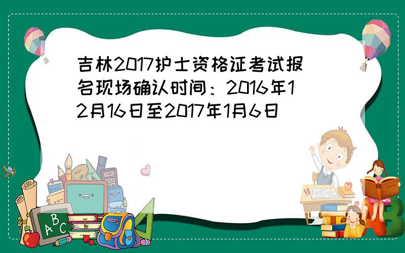 吉林2017护士资格证考试报名现场确认时间：2016年12月16日至2017年1月6日