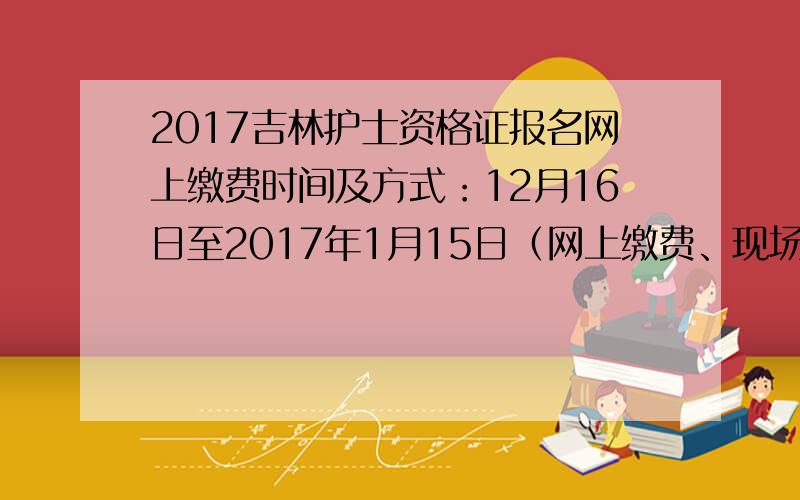 2017吉林护士资格证报名网上缴费时间及方式：12月16日至2017年1月15日（网上缴费、现场缴费