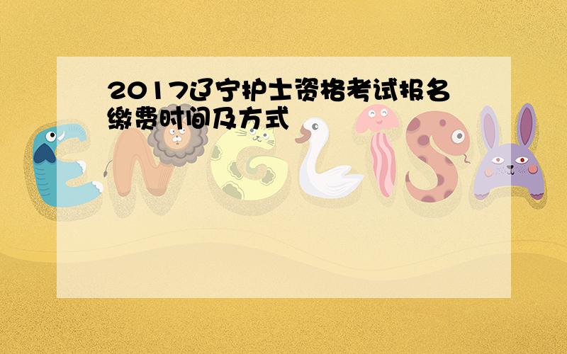 2017辽宁护士资格考试报名缴费时间及方式