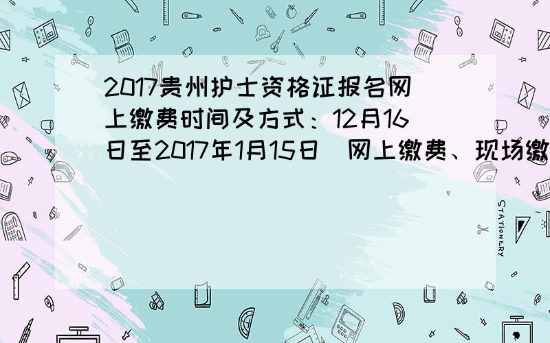 2017贵州护士资格证报名网上缴费时间及方式：12月16日至2017年1月15日（网上缴费、现场缴费