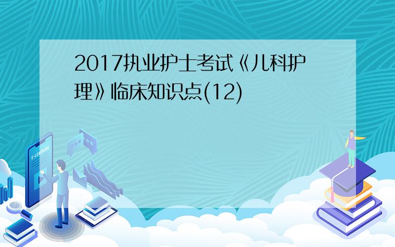 2017执业护士考试《儿科护理》临床知识点(12)