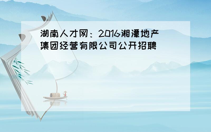 湖南人才网：2016湘潭地产集团经营有限公司公开招聘