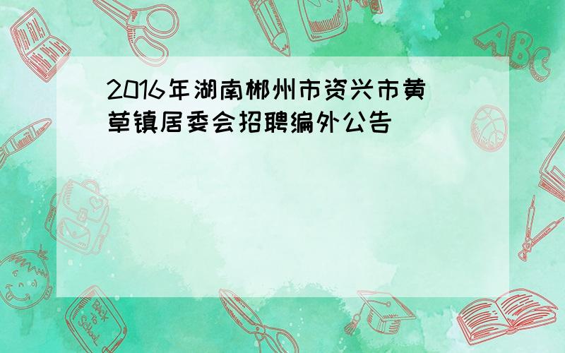 2016年湖南郴州市资兴市黄草镇居委会招聘编外公告