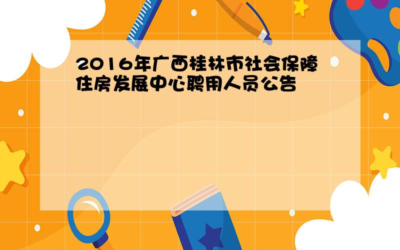 2016年广西桂林市社会保障住房发展中心聘用人员公告