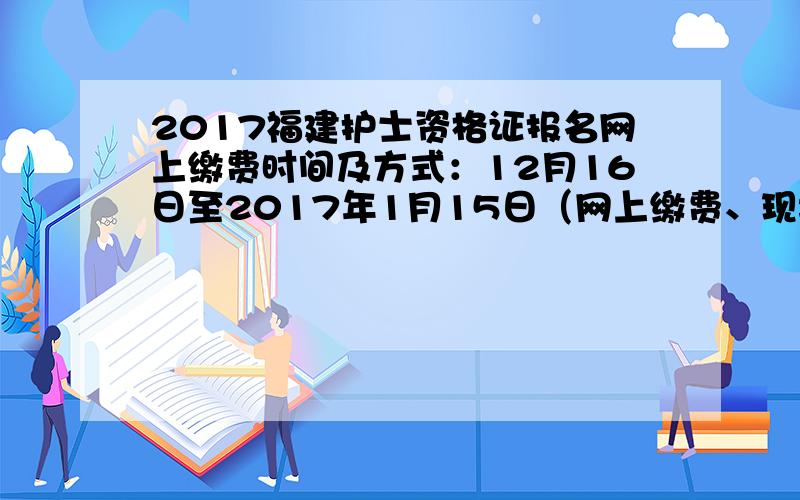 2017福建护士资格证报名网上缴费时间及方式：12月16日至2017年1月15日（网上缴费、现场缴费