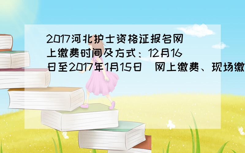 2017河北护士资格证报名网上缴费时间及方式：12月16日至2017年1月15日（网上缴费、现场缴费