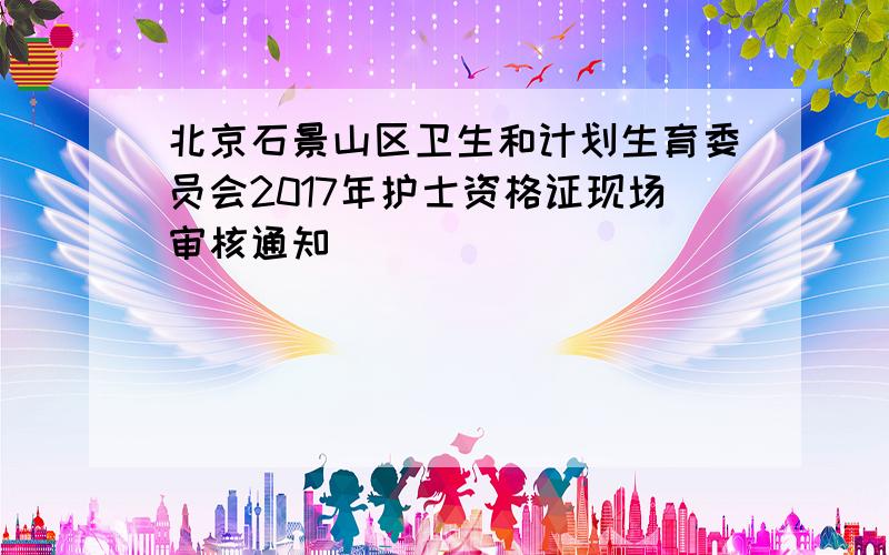 北京石景山区卫生和计划生育委员会2017年护士资格证现场审核通知