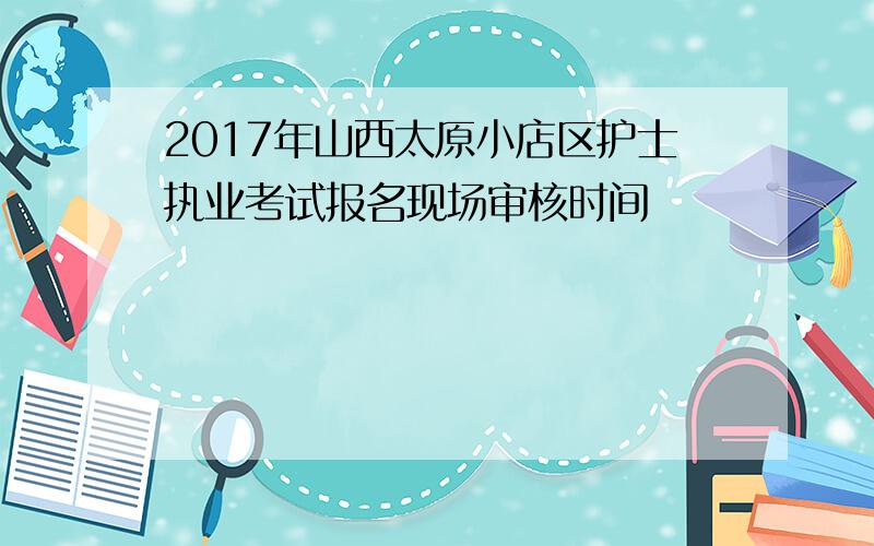 2017年山西太原小店区护士执业考试报名现场审核时间