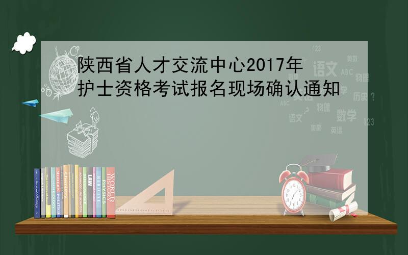 陕西省人才交流中心2017年护士资格考试报名现场确认通知