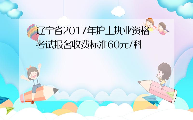 辽宁省2017年护士执业资格考试报名收费标准60元/科