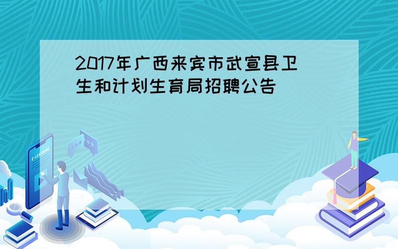 2017年广西来宾市武宣县卫生和计划生育局招聘公告