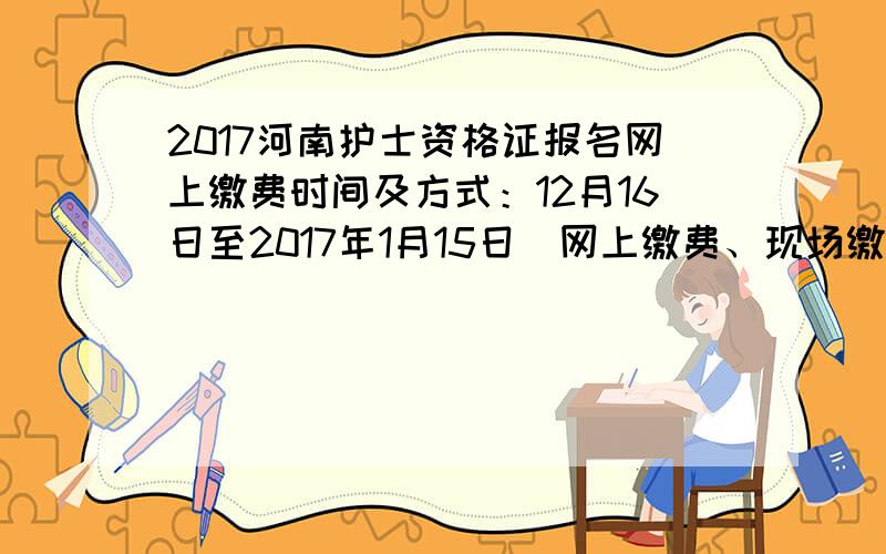 2017河南护士资格证报名网上缴费时间及方式：12月16日至2017年1月15日（网上缴费、现场缴费