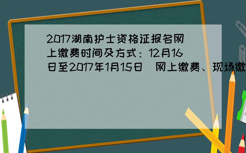 2017湖南护士资格证报名网上缴费时间及方式：12月16日至2017年1月15日（网上缴费、现场缴费