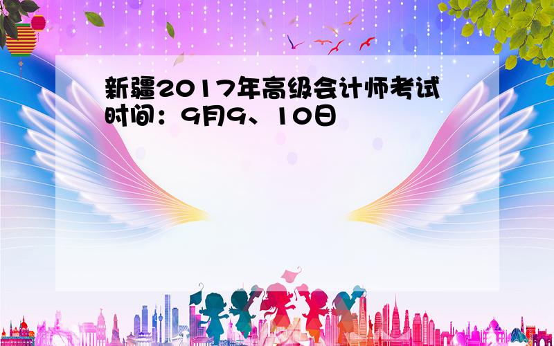 新疆2017年高级会计师考试时间：9月9、10日